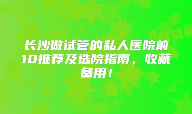 长沙做试管的私人医院前10推荐及选院指南，收藏备用！