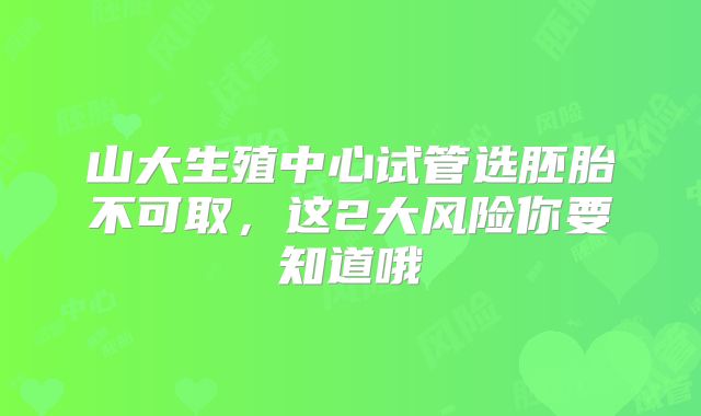 山大生殖中心试管选胚胎不可取,这2大风险你要知道哦