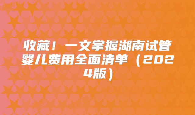 收藏!一文掌握湖南试管婴儿费用全面清单(2024版)