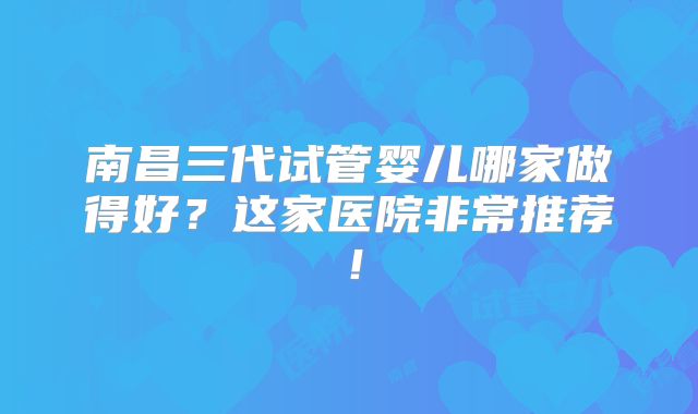 南昌三代试管婴儿哪家做得好？这家医院非常推荐！