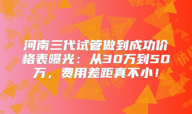 河南三代试管做到成功价格表曝光：从30万到50万，费用差距真不小！