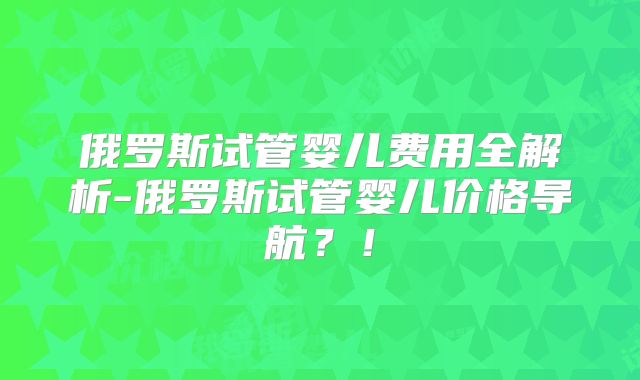俄罗斯试管婴儿费用全解析-俄罗斯试管婴儿价格导航？！