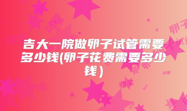 吉大一院做卵子试管需要多少钱(卵子花费需要多少钱)