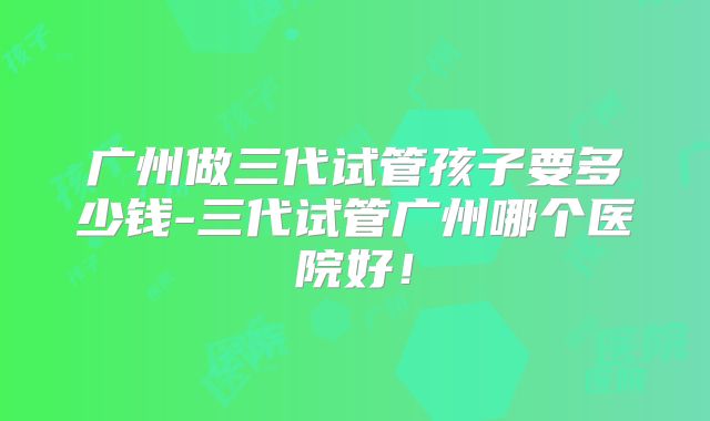 广州做三代试管孩子要多少钱-三代试管广州哪个医院好！