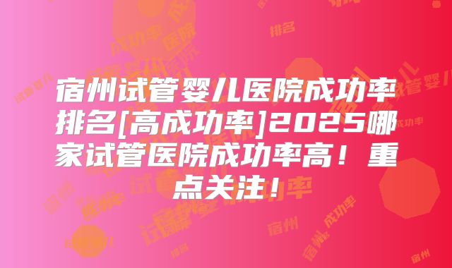 宿州试管婴儿医院成功率排名[高成功率]2025哪家试管医院成功率高！重点关注！