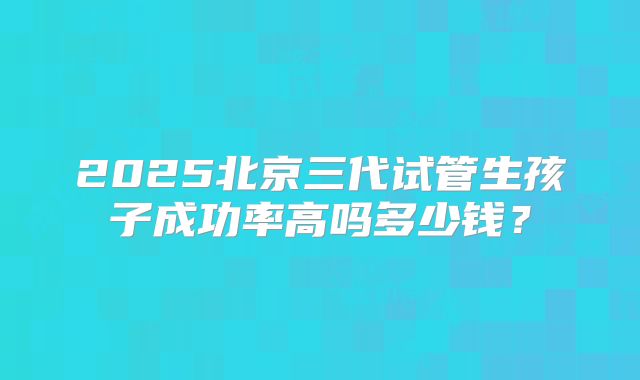 2025北京三代试管生孩子成功率高吗多少钱？
