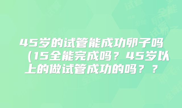 45岁的试管能成功卵子吗(15全能完成吗?45岁以上的做试管成功的吗??