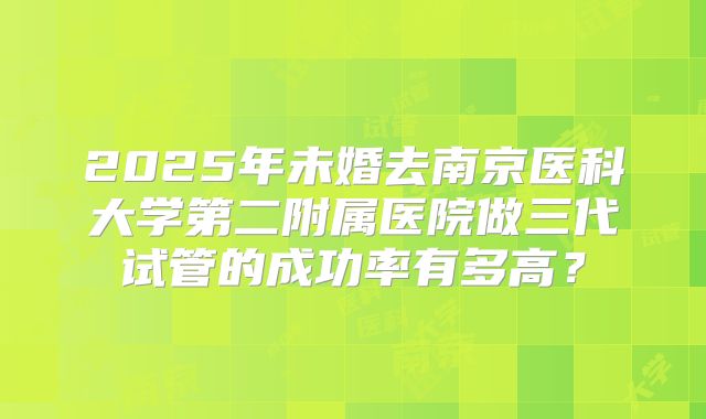 2025年未婚去南京医科大学第二附属医院做三代试管的成功率有多高?