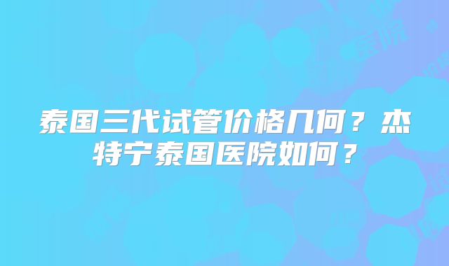 泰国三代试管价格几何?杰特宁泰国医院如何?