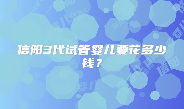 信阳3代试管婴儿要花多少钱？