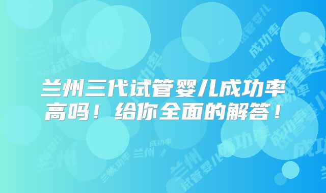 兰州三代试管婴儿成功率高吗！给你全面的解答！