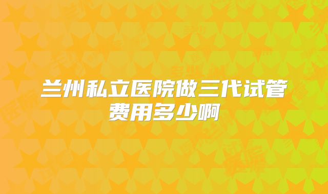 兰州私立医院做三代试管费用多少啊