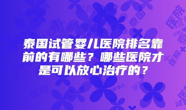 泰国试管婴儿医院排名靠前的有哪些？哪些医院才是可以放心治疗的？