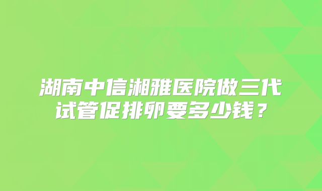 湖南中信湘雅医院做三代试管促排卵要多少钱?