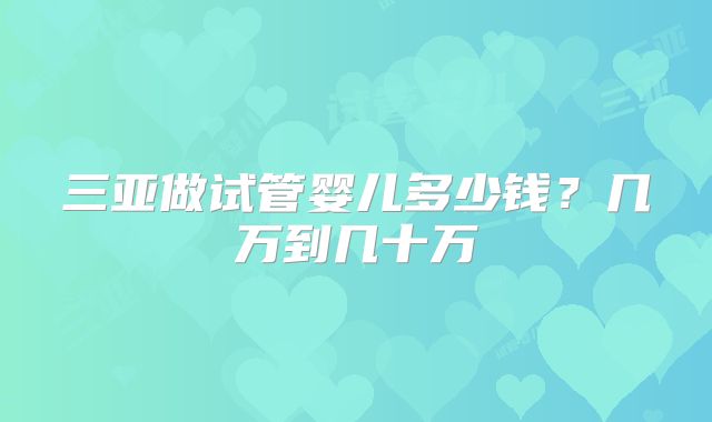 三亚做试管婴儿多少钱？几万到几十万