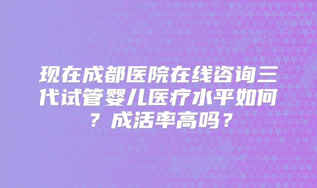 现在成都医院在线咨询三代试管婴儿医疗水平如何？成活率高吗？