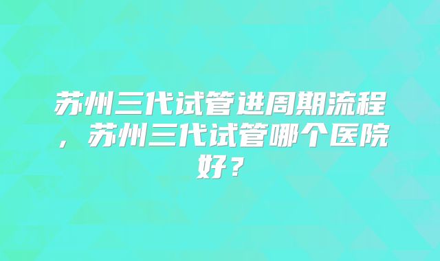 苏州三代试管进周期流程，苏州三代试管哪个医院好？