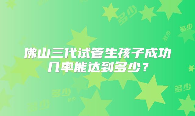 佛山三代试管生孩子成功几率能达到多少?