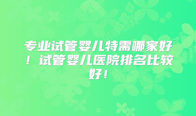 专业试管婴儿特需哪家好！试管婴儿医院排名比较好！