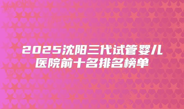 2025沈阳三代试管婴儿医院前十名排名榜单