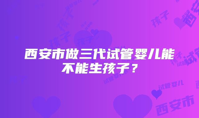 西安市做三代试管婴儿能不能生孩子？
