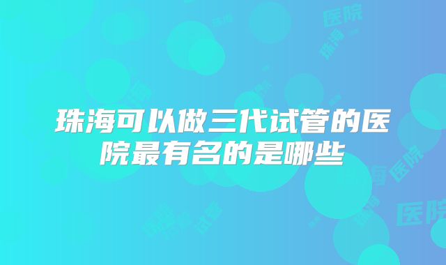珠海可以做三代试管的医院最有名的是哪些