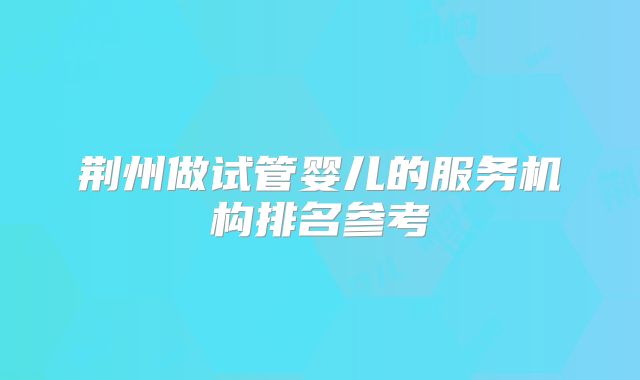 荆州做试管婴儿的服务机构排名参考
