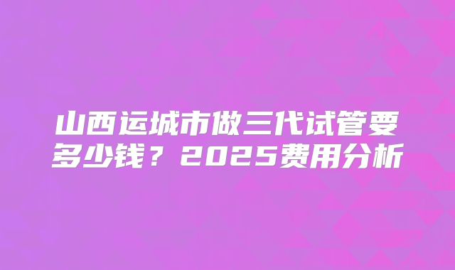 山西运城市做三代试管要多少钱?2025费用分析