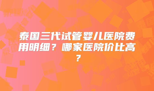 泰国三代试管婴儿医院费用明细？哪家医院价比高？