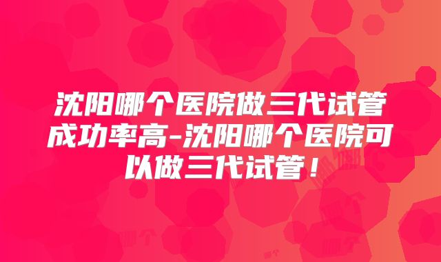 沈阳哪个医院做三代试管成功率高-沈阳哪个医院可以做三代试管!
