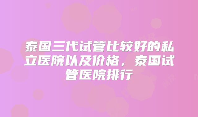 泰国三代试管比较好的私立医院以及价格,泰国试管医院排行