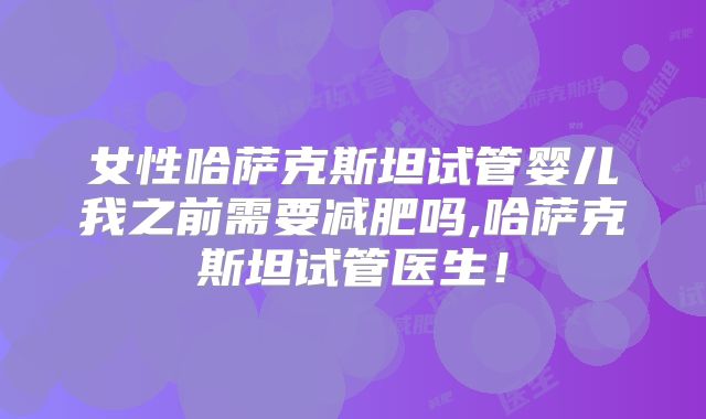 女性哈萨克斯坦试管婴儿我之前需要减肥吗,哈萨克斯坦试管医生!