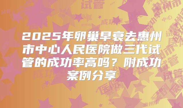 2025年卵巢早衰去惠州市中心人民医院做三代试管的成功率高吗?附成功案例分享