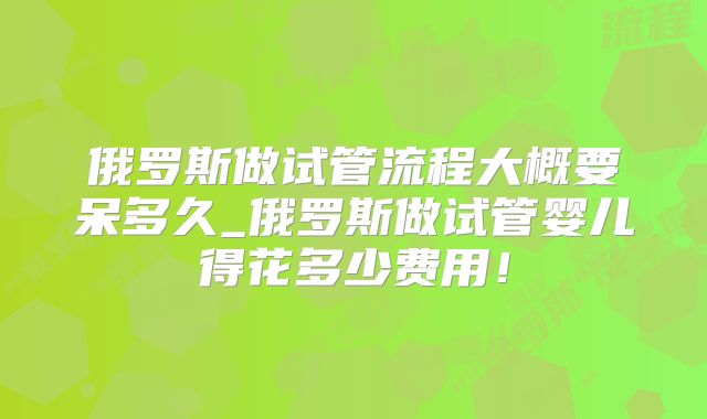 俄罗斯做试管流程大概要呆多久_俄罗斯做试管婴儿得花多少费用!