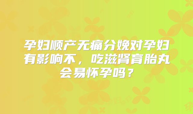 孕妇顺产无痛分娩对孕妇有影响不，吃滋肾育胎丸会易怀孕吗？