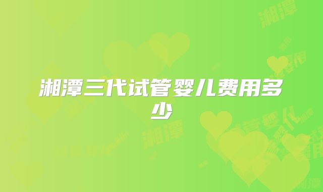 湘潭三代试管婴儿费用多少