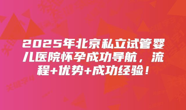 2025年北京私立试管婴儿医院怀孕成功导航，流程+优势+成功经验！