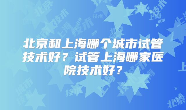 北京和上海哪个城市试管技术好?试管上海哪家医院技术好?
