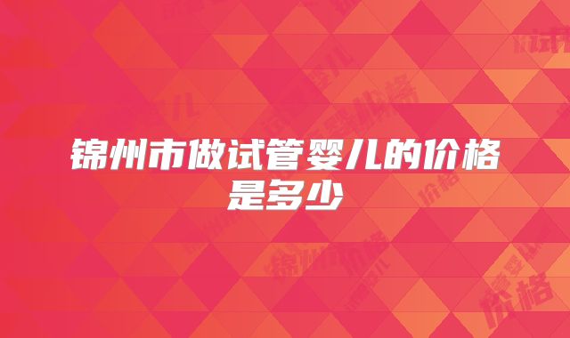 锦州市做试管婴儿的价格是多少