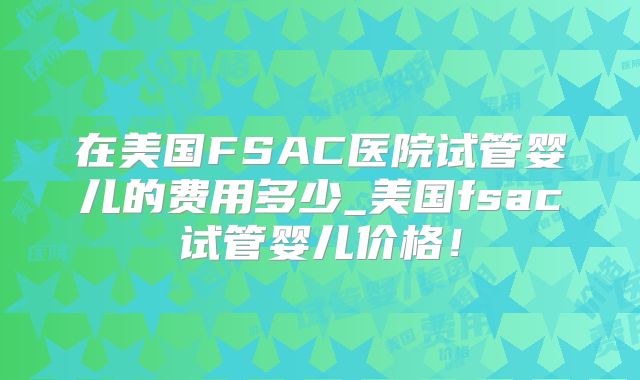 在美国FSAC医院试管婴儿的费用多少_美国fsac试管婴儿价格！