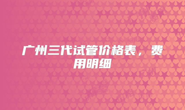 广州三代试管价格表,费用明细