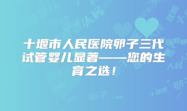 十堰市人民医院卵子三代试管婴儿显著——您的生育之选!