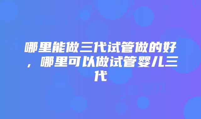 哪里能做三代试管做的好，哪里可以做试管婴儿三代