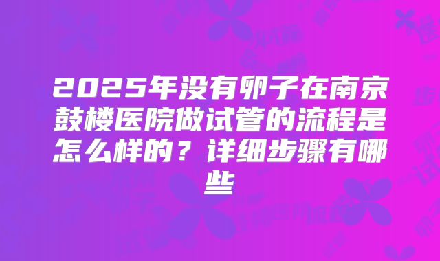 2025年没有卵子在南京鼓楼医院做试管的流程是怎么样的?详细步骤有哪些