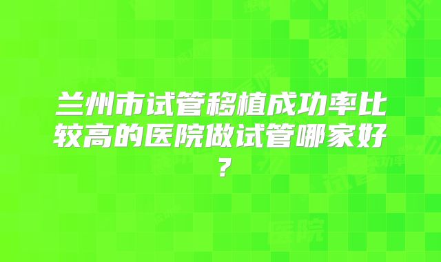 兰州市试管移植成功率比较高的医院做试管哪家好？