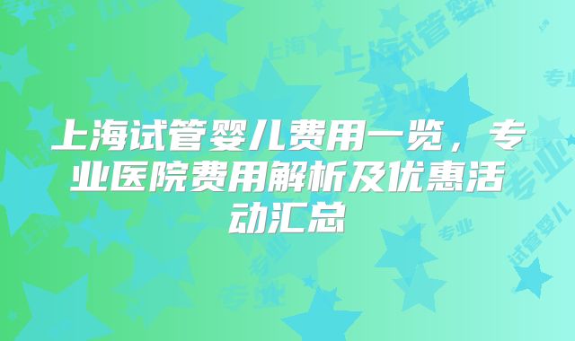 上海试管婴儿费用一览，专业医院费用解析及优惠活动汇总