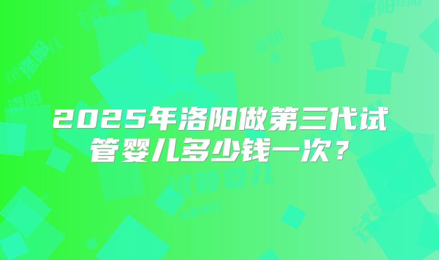 2025年洛阳做第三代试管婴儿多少钱一次?