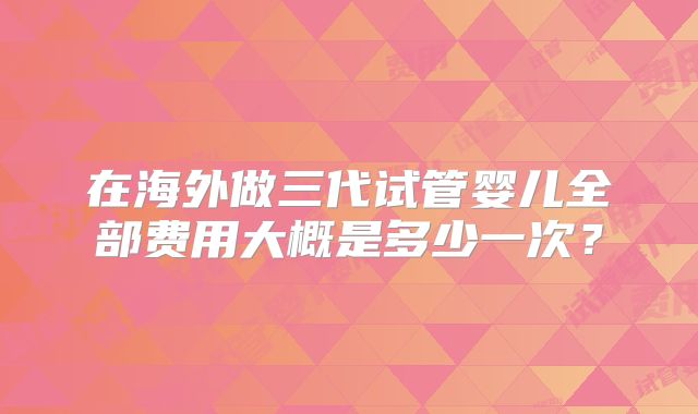 在海外做三代试管婴儿全部费用大概是多少一次?