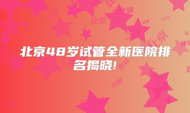 北京48岁试管全新医院排名揭晓!