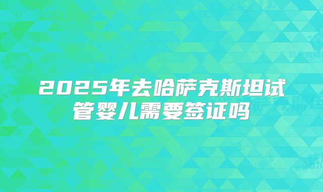 2025年去哈萨克斯坦试管婴儿需要签证吗